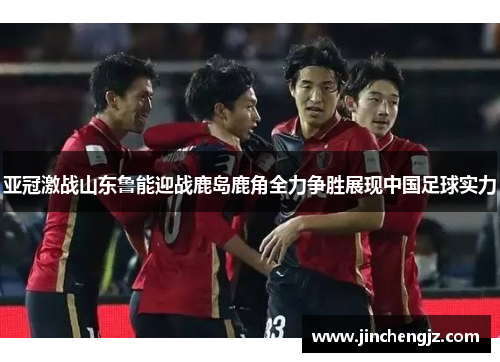 亚冠激战山东鲁能迎战鹿岛鹿角全力争胜展现中国足球实力