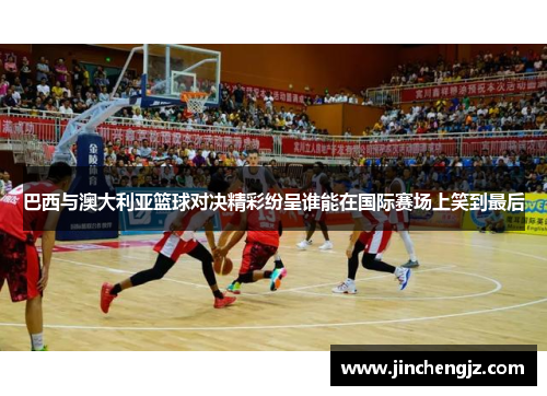巴西与澳大利亚篮球对决精彩纷呈谁能在国际赛场上笑到最后