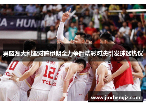 男篮澳大利亚对阵伊朗全力争胜精彩对决引发球迷热议