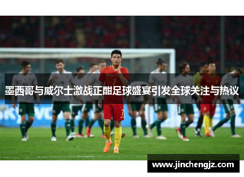 墨西哥与威尔士激战正酣足球盛宴引发全球关注与热议
